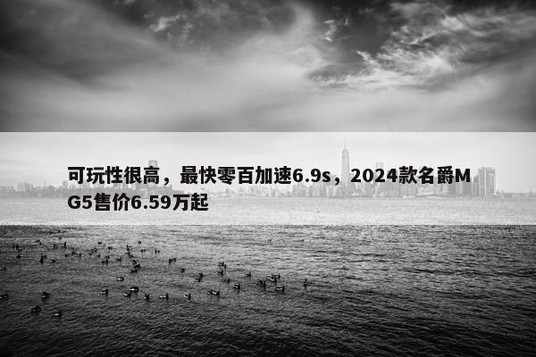 可玩性很高，最快零百加速6.9s，2024款名爵MG5售价6.59万起