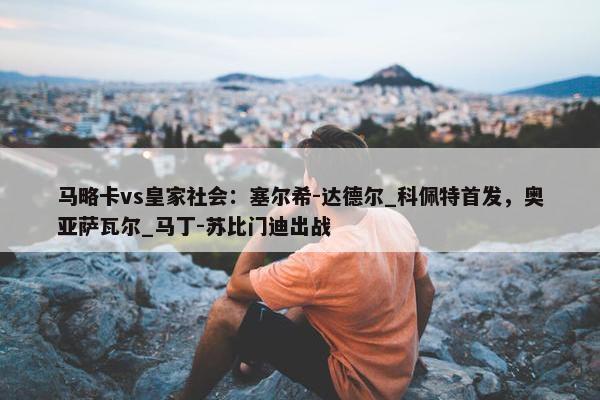 马略卡vs皇家社会：塞尔希-达德尔_科佩特首发，奥亚萨瓦尔_马丁-苏比门迪出战