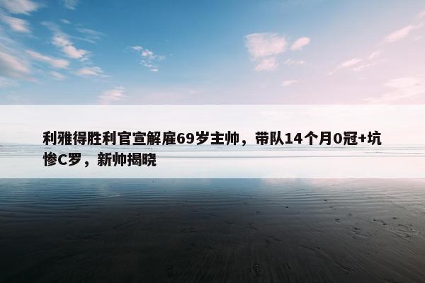 利雅得胜利官宣解雇69岁主帅，带队14个月0冠+坑惨C罗，新帅揭晓