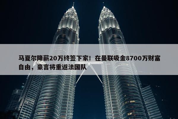 马夏尔降薪20万终签下家！在曼联吸金8700万财富自由，豪言将重返法国队