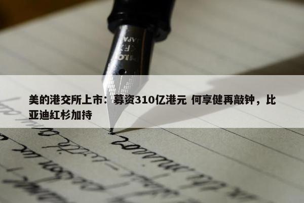 美的港交所上市：募资310亿港元 何享健再敲钟，比亚迪红杉加持