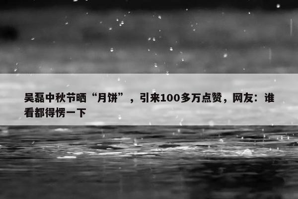 吴磊中秋节晒“月饼”，引来100多万点赞，网友：谁看都得愣一下