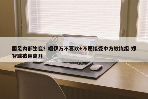 国足内部生变？曝伊万不喜欢+不愿接受中方教练组 郑智或被逼离开