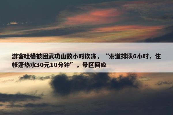 游客吐槽被困武功山数小时挨冻，“索道排队6小时，住帐篷热水30元10分钟”，景区回应