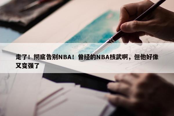 走了！彻底告别NBA！曾经的NBA核武啊，但他好像又变强了