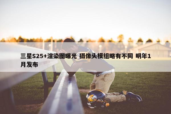 三星S25+渲染图曝光 摄像头模组略有不同 明年1月发布