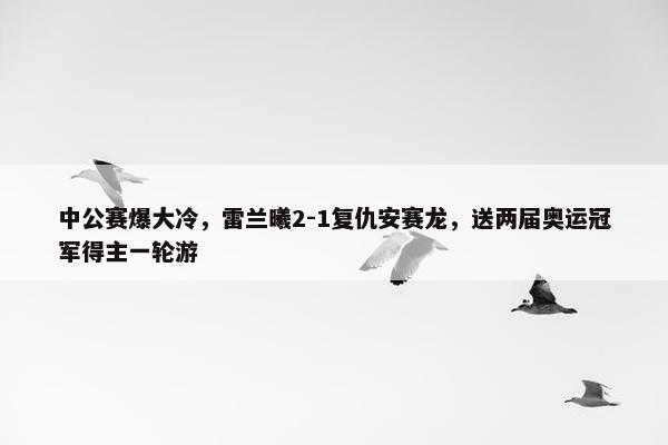 中公赛爆大冷，雷兰曦2-1复仇安赛龙，送两届奥运冠军得主一轮游