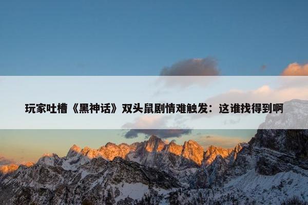 玩家吐槽《黑神话》双头鼠剧情难触发：这谁找得到啊