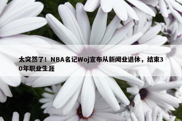 太突然了！NBA名记Woj宣布从新闻业退休，结束30年职业生涯