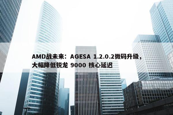 AMD战未来：AGESA 1.2.0.2微码升级，大幅降低锐龙 9000 核心延迟