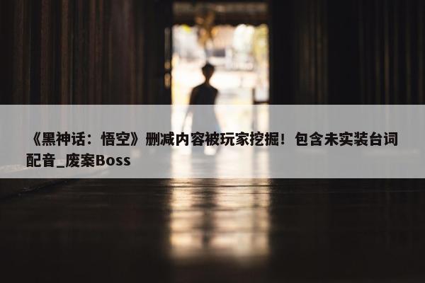 《黑神话：悟空》删减内容被玩家挖掘！包含未实装台词配音_废案Boss