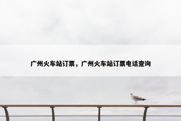 广州火车站订票，广州火车站订票电话查询