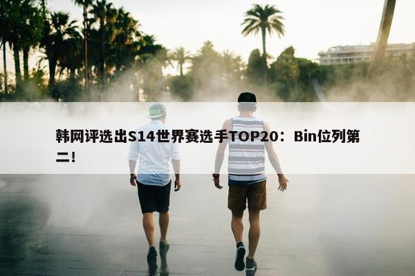 韩网评选出S14世界赛选手TOP20：Bin位列第二！