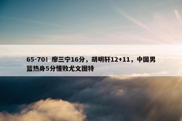 65-70！廖三宁16分，胡明轩12+11，中国男篮热身5分惜败尤文图特