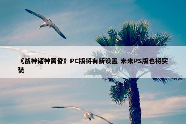 《战神诸神黄昏》PC版将有新设置 未来PS版也将实装