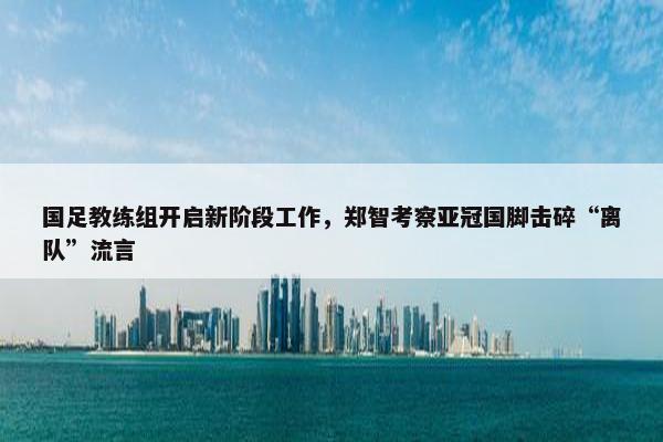 国足教练组开启新阶段工作，郑智考察亚冠国脚击碎“离队”流言