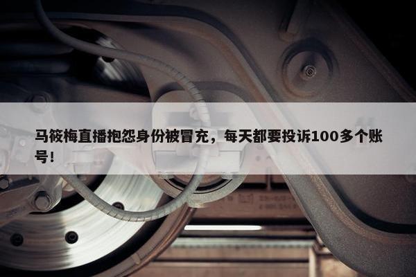 马筱梅直播抱怨身份被冒充，每天都要投诉100多个账号！