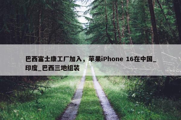 巴西富士康工厂加入，苹果iPhone 16在中国_印度_巴西三地组装