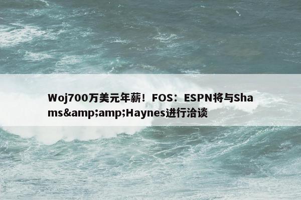 Woj700万美元年薪！FOS：ESPN将与Shams&amp;Haynes进行洽谈