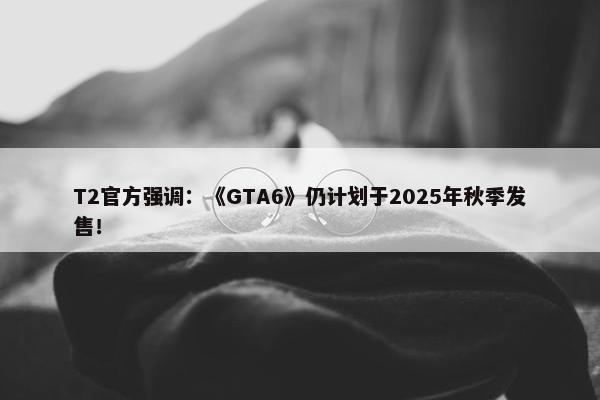 T2官方强调：《GTA6》仍计划于2025年秋季发售！