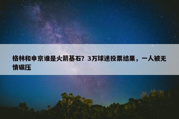 格林和申京谁是火箭基石？3万球迷投票结果，一人被无情碾压