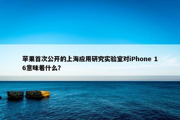 苹果首次公开的上海应用研究实验室对iPhone 16意味着什么？