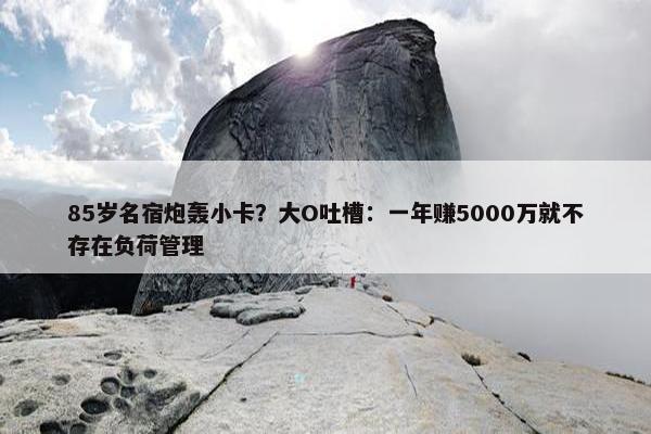 85岁名宿炮轰小卡？大O吐槽：一年赚5000万就不存在负荷管理