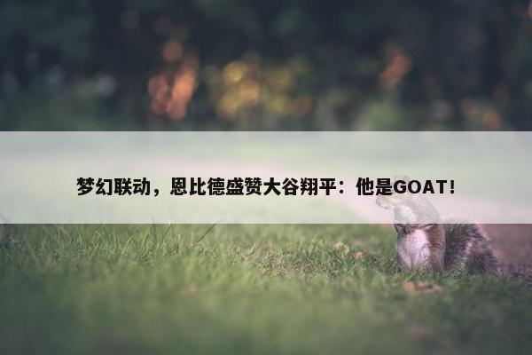 梦幻联动，恩比德盛赞大谷翔平：他是GOAT！