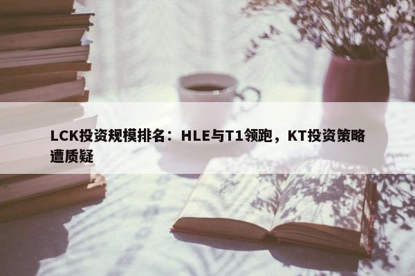 LCK投资规模排名：HLE与T1领跑，KT投资策略遭质疑