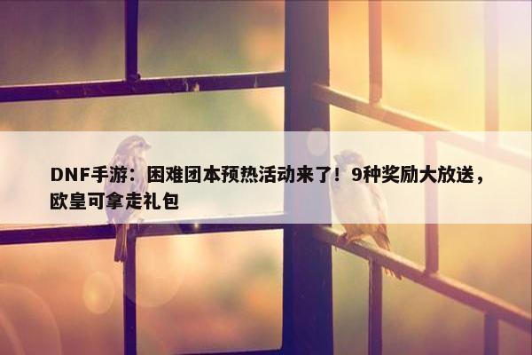 DNF手游：困难团本预热活动来了！9种奖励大放送，欧皇可拿走礼包