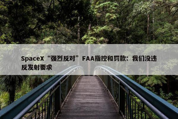 SpaceX“强烈反对”FAA指控和罚款：我们没违反发射要求