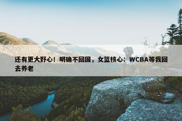 还有更大野心！明确不回国，女篮核心：WCBA等我回去养老