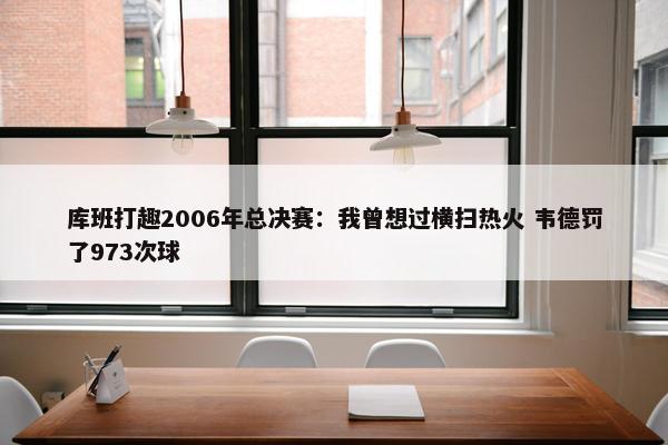 库班打趣2006年总决赛：我曾想过横扫热火 韦德罚了973次球