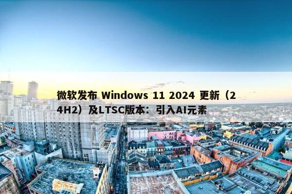 微软发布 Windows 11 2024 更新（24H2）及LTSC版本：引入AI元素