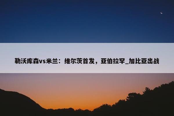 勒沃库森vs米兰：维尔茨首发，亚伯拉罕_加比亚出战