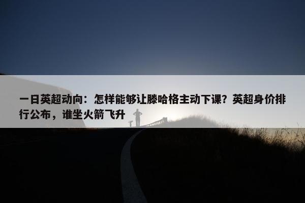 一日英超动向：怎样能够让滕哈格主动下课？英超身价排行公布，谁坐火箭飞升