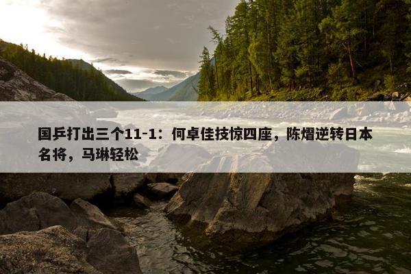 国乒打出三个11-1：何卓佳技惊四座，陈熠逆转日本名将，马琳轻松