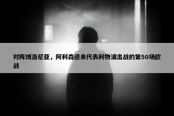 对阵博洛尼亚，阿利森迎来代表利物浦出战的第50场欧战