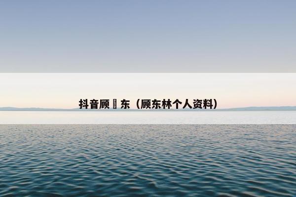 抖音顾垚东（顾东林个人资料）