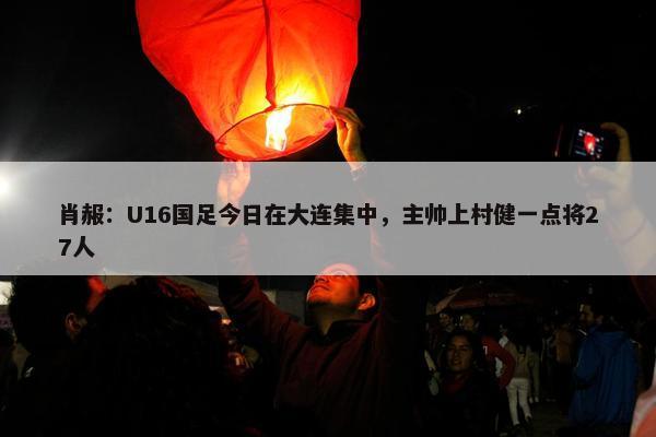 肖赧：U16国足今日在大连集中，主帅上村健一点将27人