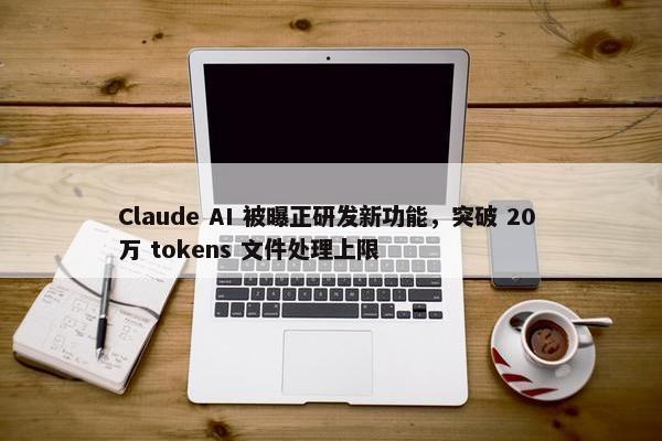 Claude AI 被曝正研发新功能，突破 20 万 tokens 文件处理上限