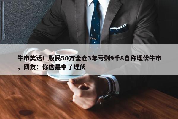 牛市笑话！股民50万全仓3年亏剩9千8自称埋伏牛市，网友：你这是中了埋伏