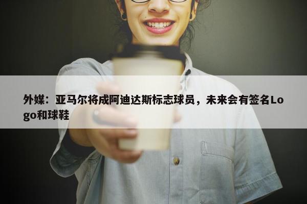 外媒：亚马尔将成阿迪达斯标志球员，未来会有签名Logo和球鞋