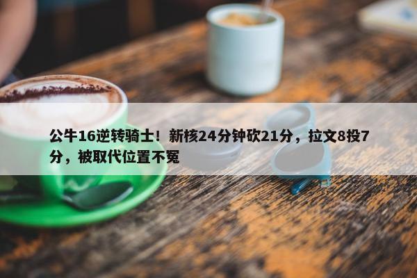 公牛16逆转骑士！新核24分钟砍21分，拉文8投7分，被取代位置不冤