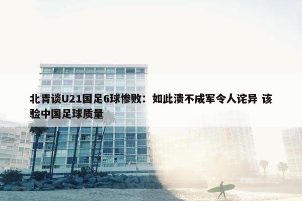 北青谈U21国足6球惨败：如此溃不成军令人诧异 该验中国足球质量