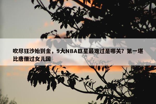 吹尽狂沙始到金，9大NBA巨星最难过是哪关？第一堪比唐僧过女儿国