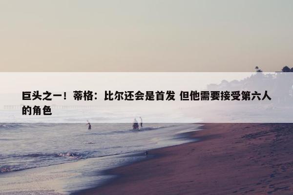 巨头之一！蒂格：比尔还会是首发 但他需要接受第六人的角色