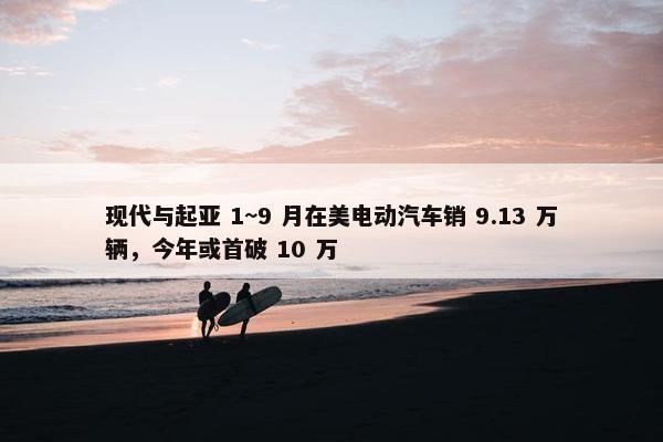 现代与起亚 1~9 月在美电动汽车销 9.13 万辆，今年或首破 10 万