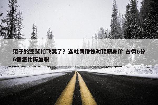 范子铭空篮扣飞哭了？连吐两饼愧对顶薪身价 首秀6分6板怎比陈盈骏