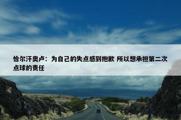 恰尔汗奥卢：为自己的失点感到抱歉 所以想承担第二次点球的责任